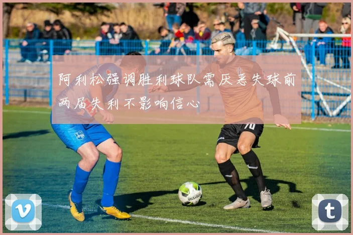 阿利松强调胜利球队需厌恶失球前两届失利不影响信心