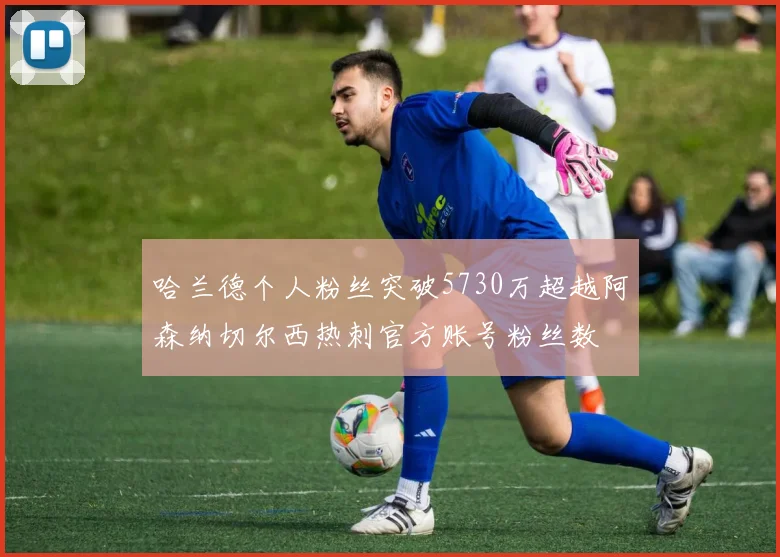 哈兰德个人粉丝突破5730万超越阿森纳切尔西热刺官方账号粉丝数