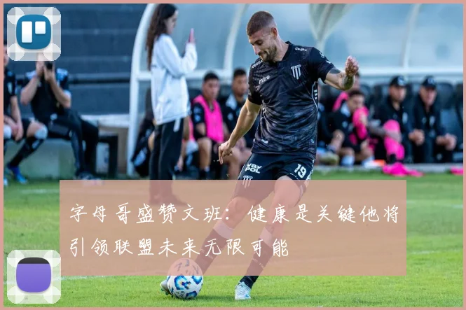 字母哥盛赞文班：健康是关键他将引领联盟未来无限可能