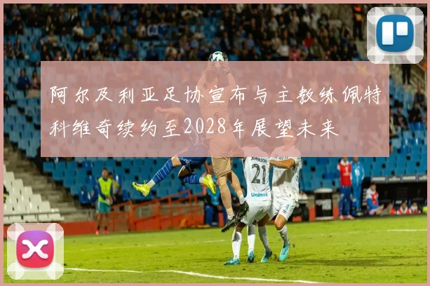 阿尔及利亚足协宣布与主教练佩特科维奇续约至2028年展望未来