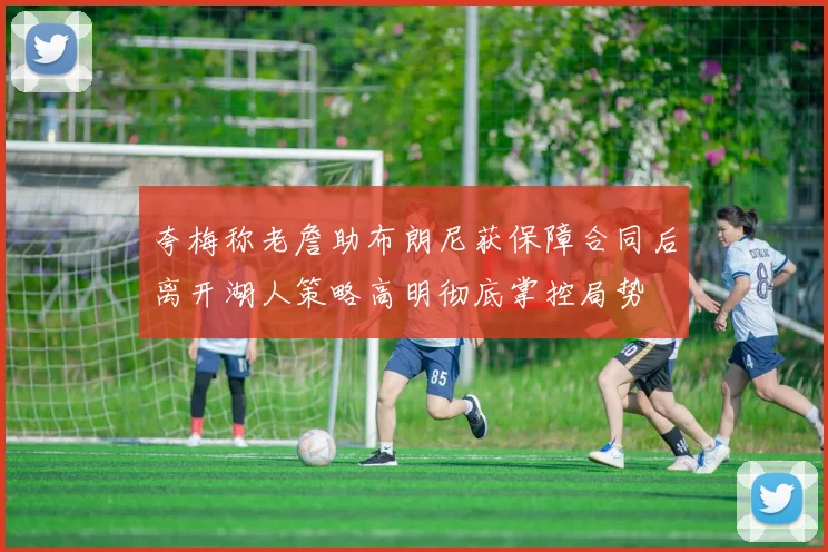 夸梅称老詹助布朗尼获保障合同后离开湖人策略高明彻底掌控局势