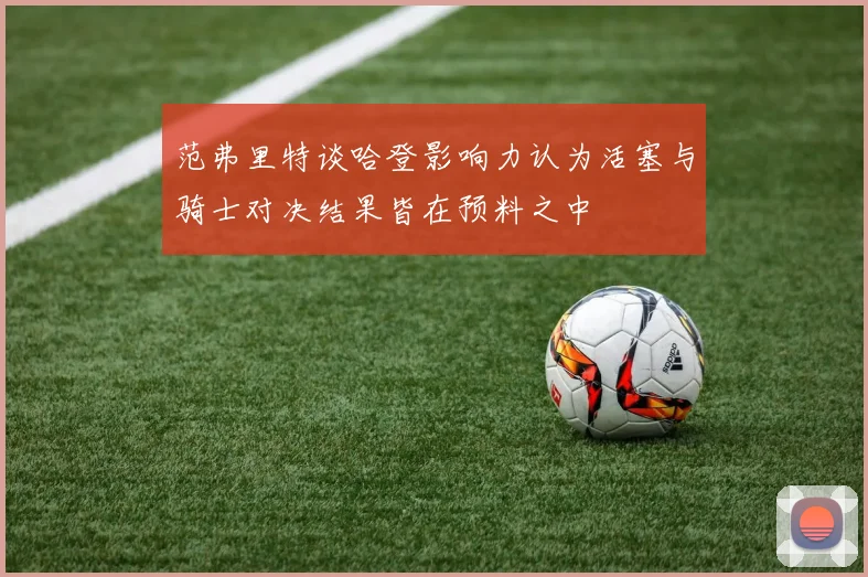 范弗里特谈哈登影响力认为活塞与骑士对决结果皆在预料之中