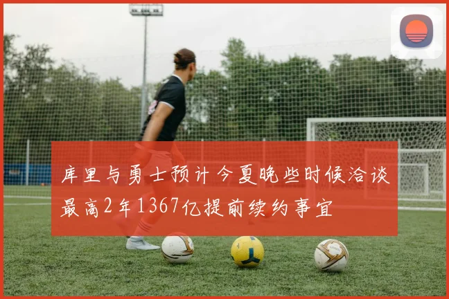 库里与勇士预计今夏晚些时候洽谈最高2年1367亿提前续约事宜