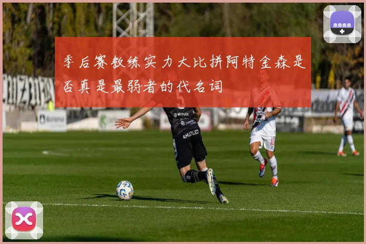 季后赛教练实力大比拼阿特金森是否真是最弱者的代名词