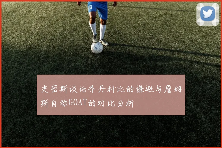 史密斯谈论乔丹科比的谦逊与詹姆斯自称GOAT的对比分析