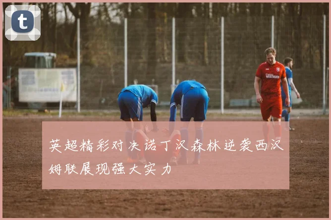 英超精彩对决诺丁汉森林逆袭西汉姆联展现强大实力