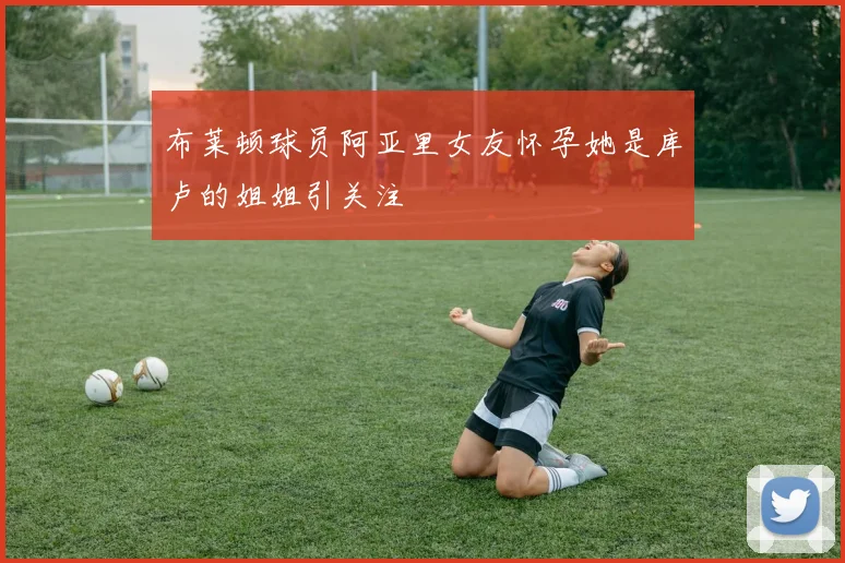 布莱顿球员阿亚里女友怀孕她是库卢的姐姐引关注