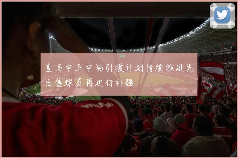 皇马中卫中场引援计划持续推进先出售球员再进行补强