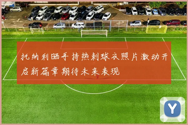 托纳利晒手持热刺球衣照片激动开启新篇章期待未来表现