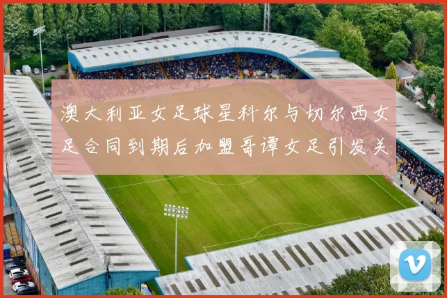 澳大利亚女足球星科尔与切尔西女足合同到期后加盟哥谭女足引发关注