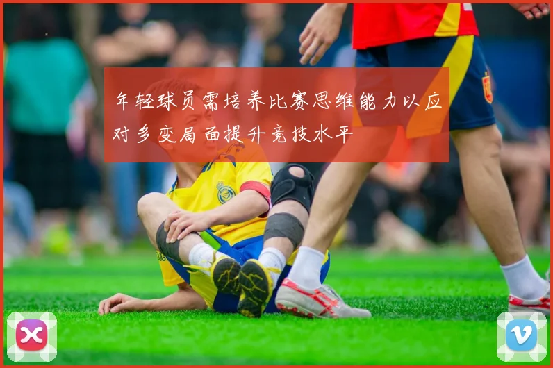 年轻球员需培养比赛思维能力以应对多变局面提升竞技水平