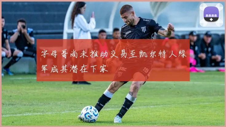 字母哥尚未推动交易至凯尔特人绿军成其潜在下家