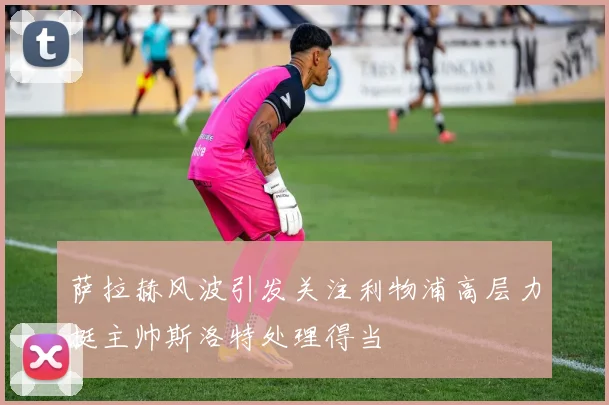 萨拉赫风波引发关注利物浦高层力挺主帅斯洛特处理得当