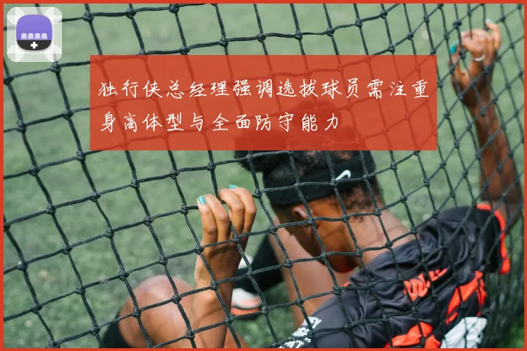 独行侠总经理强调选拔球员需注重身高体型与全面防守能力