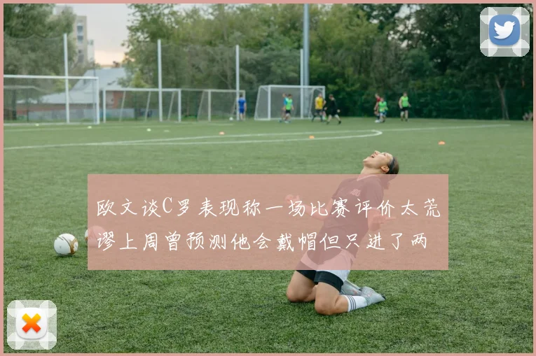 欧文谈C罗表现称一场比赛评价太荒谬上周曾预测他会戴帽但只进了两个球