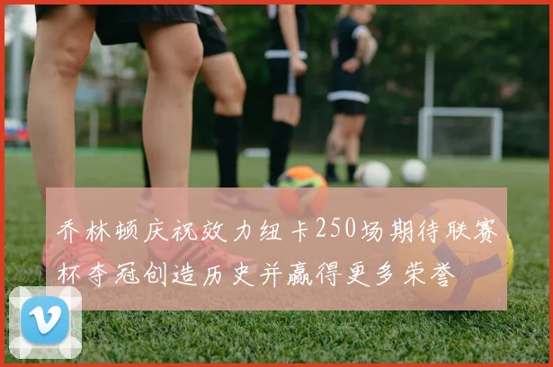 乔林顿庆祝效力纽卡250场期待联赛杯夺冠创造历史并赢得更多荣誉