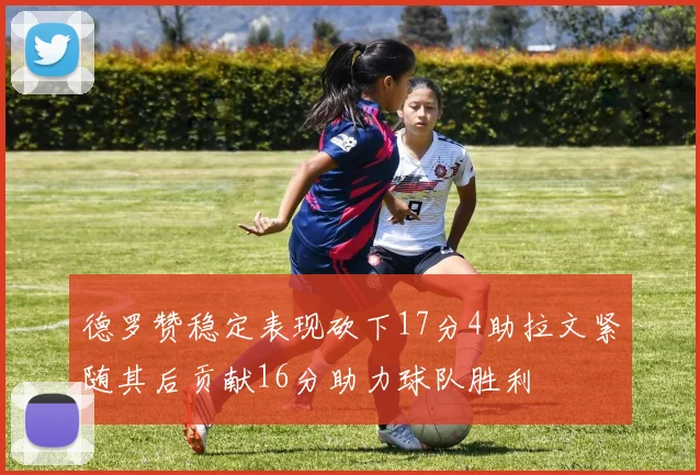 德罗赞稳定表现砍下17分4助拉文紧随其后贡献16分助力球队胜利
