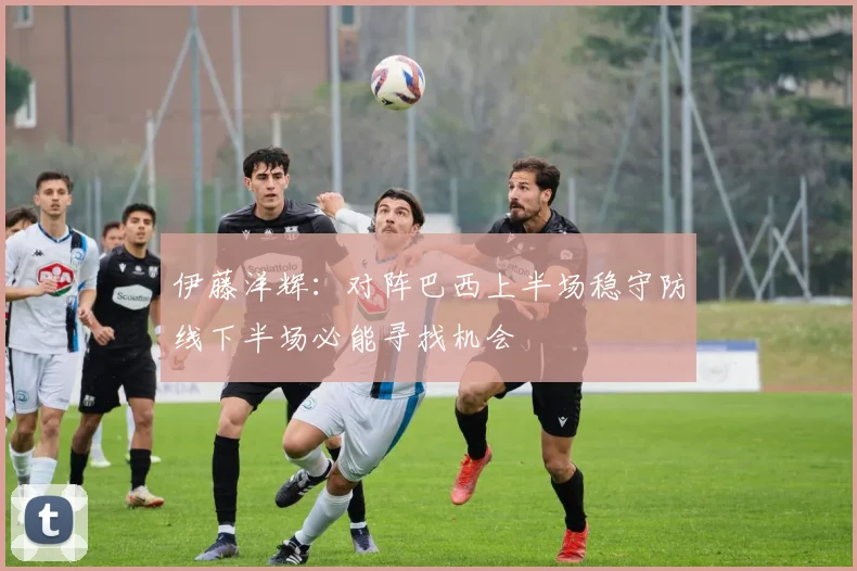 伊藤洋辉：对阵巴西上半场稳守防线下半场必能寻找机会