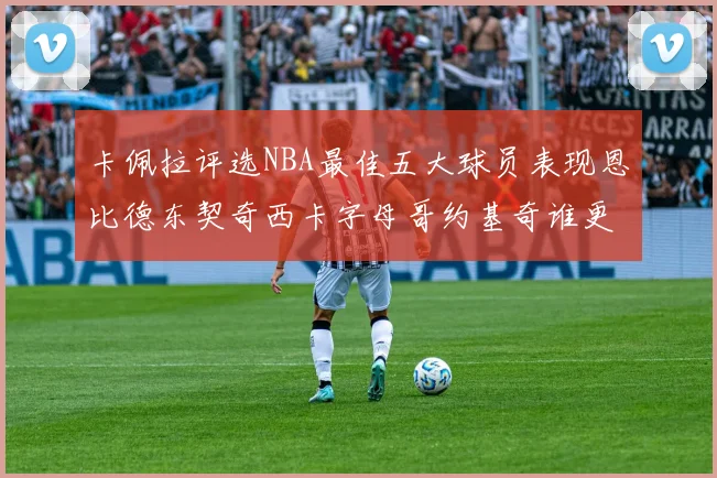 卡佩拉评选NBA最佳五大球员表现恩比德东契奇西卡字母哥约基奇谁更出色