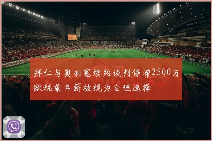拜仁与奥利塞续约谈判停滞2500万欧税前年薪被视为合理选择